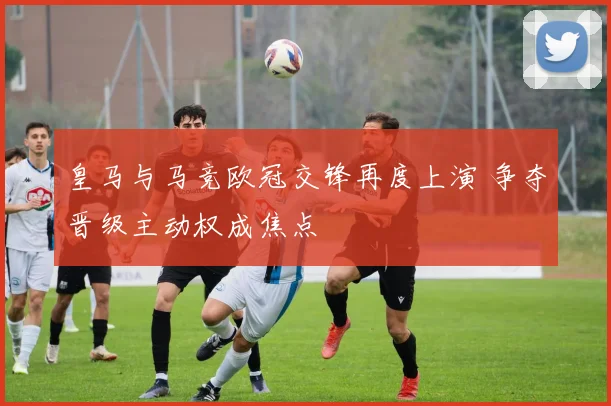 皇马与马竞欧冠交锋再度上演 争夺晋级主动权成焦点