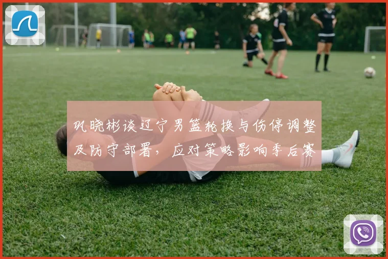 巩晓彬谈辽宁男篮轮换与伤停调整及防守部署，应对策略影响季后赛走向