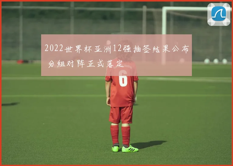 2022世界杯亚洲12强抽签结果公布 分组对阵正式落定