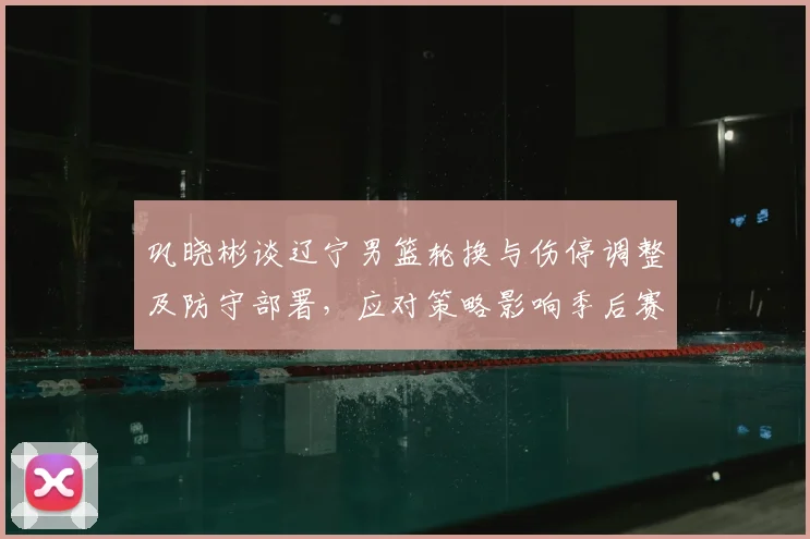 巩晓彬谈辽宁男篮轮换与伤停调整及防守部署，应对策略影响季后赛走向