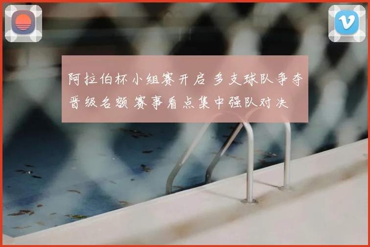 阿拉伯杯小组赛开启 多支球队争夺晋级名额 赛事看点集中强队对决