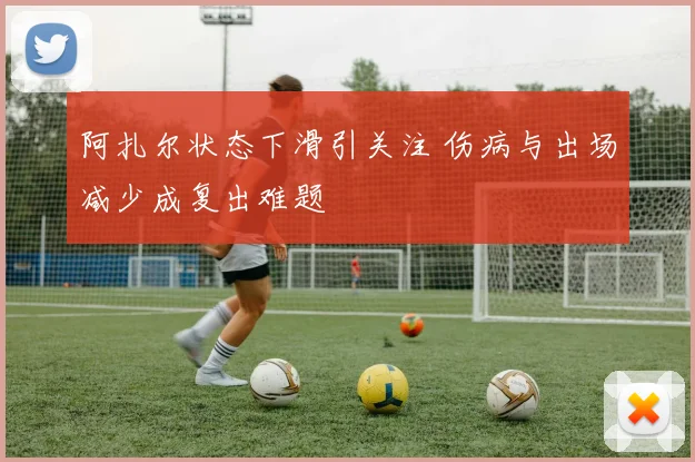 阿扎尔状态下滑引关注 伤病与出场减少成复出难题