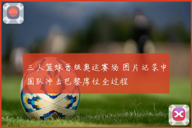 三人篮球晋级奥运赛场 图片记录中国队冲击巴黎席位全过程