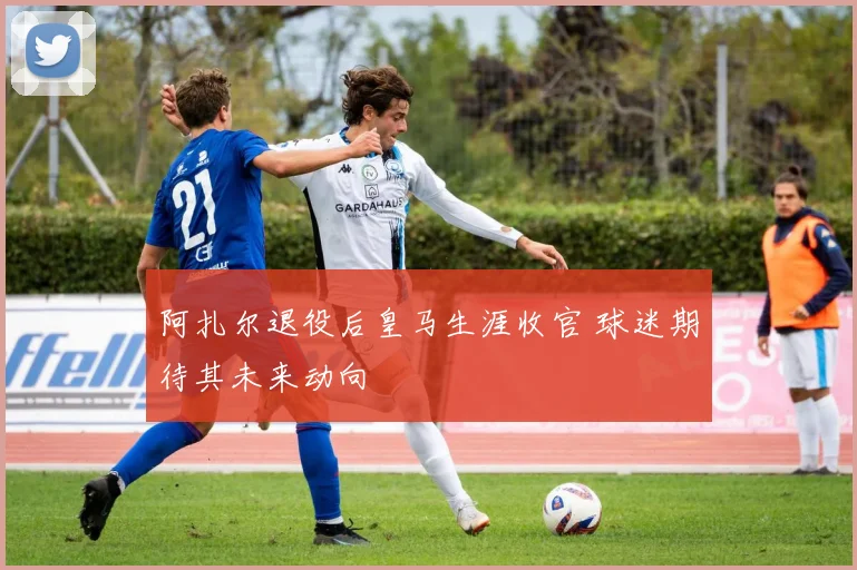 阿扎尔退役后皇马生涯收官 球迷期待其未来动向