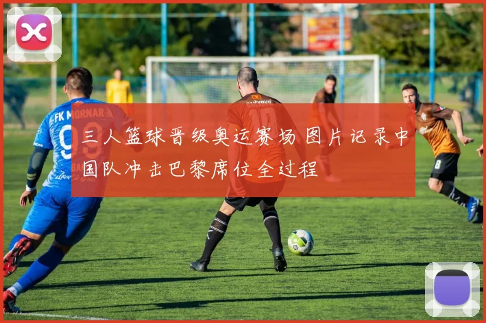 三人篮球晋级奥运赛场 图片记录中国队冲击巴黎席位全过程