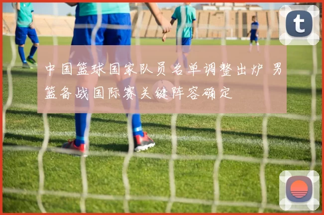 中国篮球国家队员名单调整出炉 男篮备战国际赛关键阵容确定