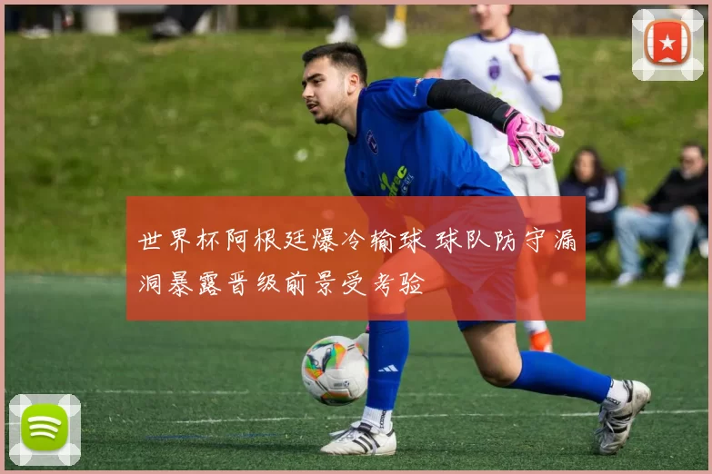 世界杯阿根廷爆冷输球 球队防守漏洞暴露晋级前景受考验
