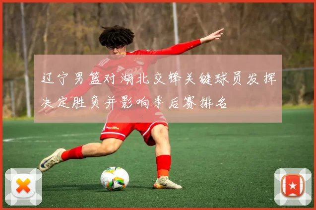 辽宁男篮对湖北交锋关键球员发挥决定胜负并影响季后赛排名