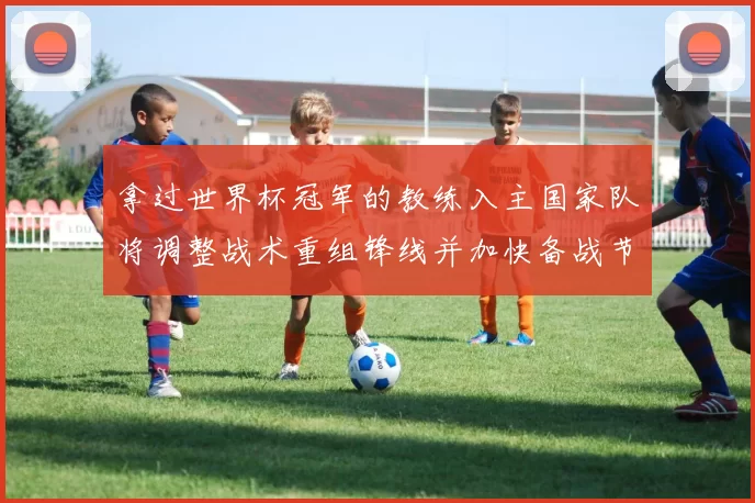 拿过世界杯冠军的教练入主国家队将调整战术重组锋线并加快备战节奏