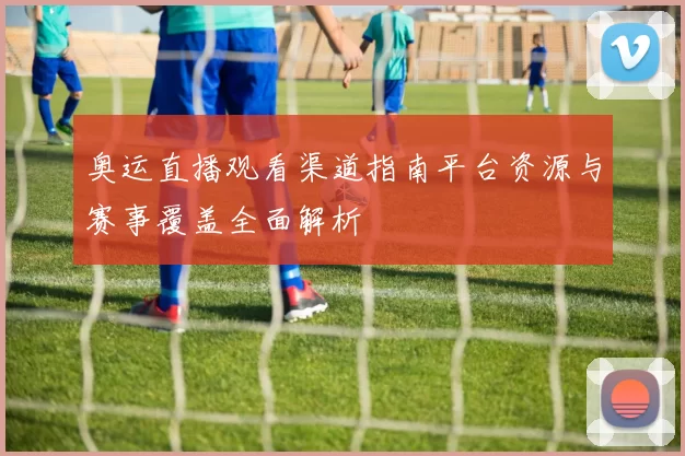 奥运直播观看渠道指南平台资源与赛事覆盖全面解析