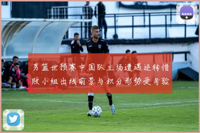 男篮世预赛中国队主场遭遇逆转惜败小组出线前景与积分形势受考验