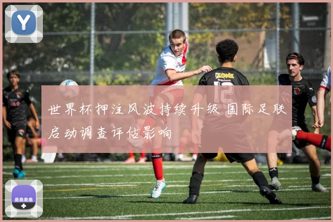 世界杯押注风波持续升级 国际足联启动调查评估影响