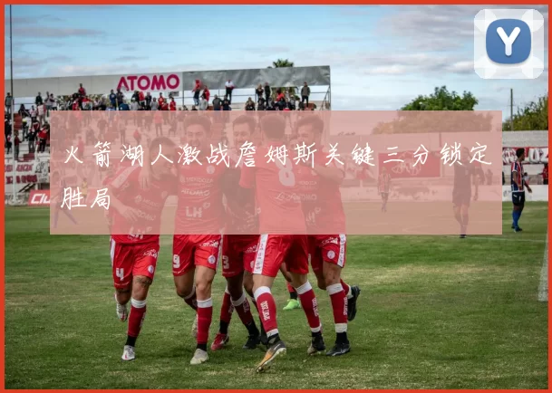 火箭湖人激战詹姆斯关键三分锁定胜局