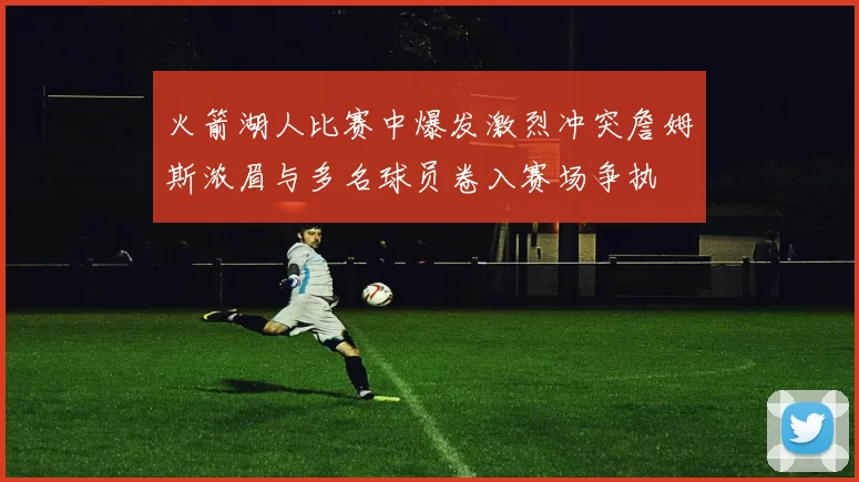 火箭湖人比赛中爆发激烈冲突詹姆斯浓眉与多名球员卷入赛场争执