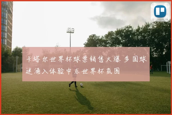 卡塔尔世界杯球票销售火爆 多国球迷涌入体验中东世界杯氛围