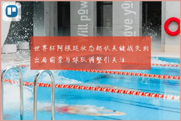 世界杯阿根廷状态起伏关键战失利出局前景与球队调整引关注