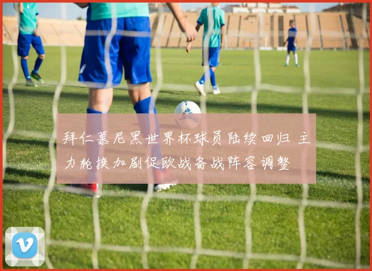 拜仁慕尼黑世界杯球员陆续回归 主力轮换加剧促欧战备战阵容调整