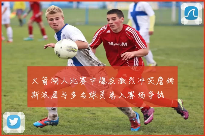 火箭湖人比赛中爆发激烈冲突詹姆斯浓眉与多名球员卷入赛场争执