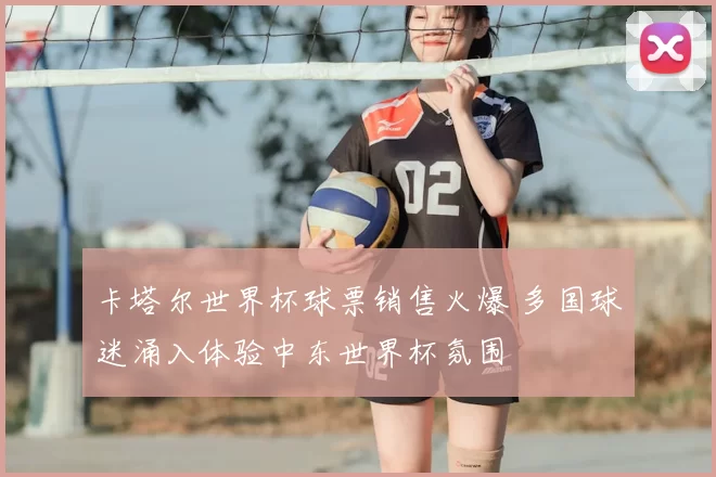 卡塔尔世界杯球票销售火爆 多国球迷涌入体验中东世界杯氛围