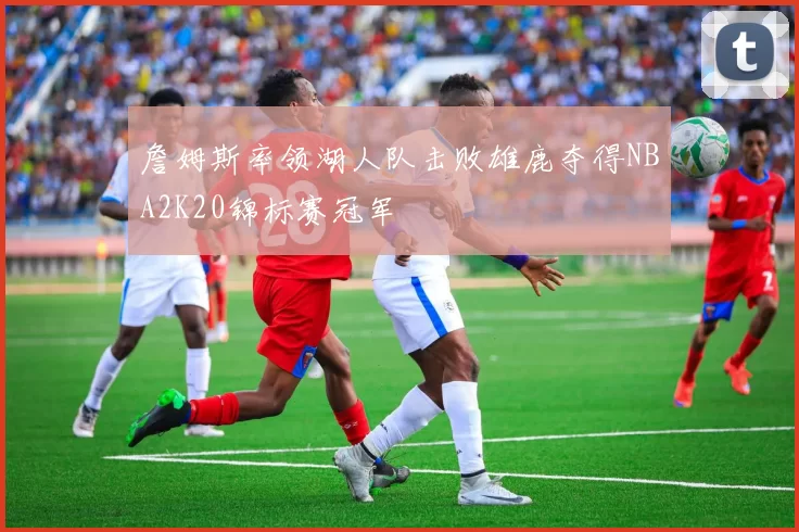 詹姆斯率领湖人队击败雄鹿夺得NBA2K20锦标赛冠军