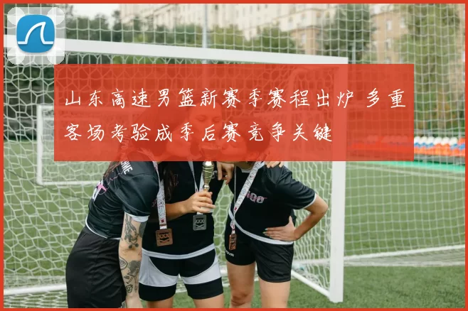 山东高速男篮新赛季赛程出炉 多重客场考验成季后赛竞争关键