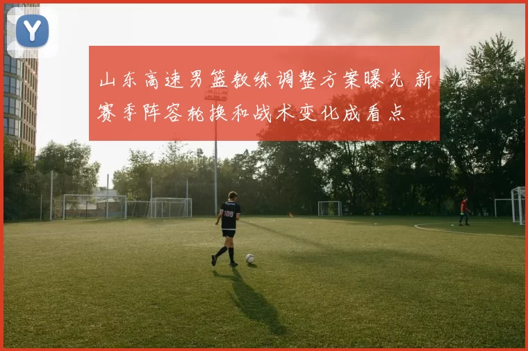 山东高速男篮教练调整方案曝光 新赛季阵容轮换和战术变化成看点
